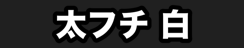 太フチ 白